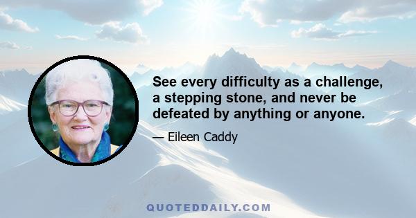 See every difficulty as a challenge, a stepping stone, and never be defeated by anything or anyone.