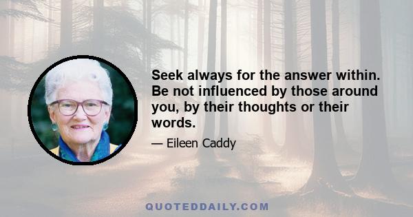 Seek always for the answer within. Be not influenced by those around you, by their thoughts or their words.