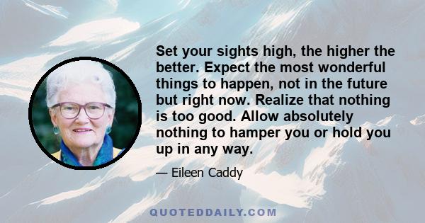 Set your sights high, the higher the better. Expect the most wonderful things to happen, not in the future but right now. Realize that nothing is too good. Allow absolutely nothing to hamper you or hold you up in any