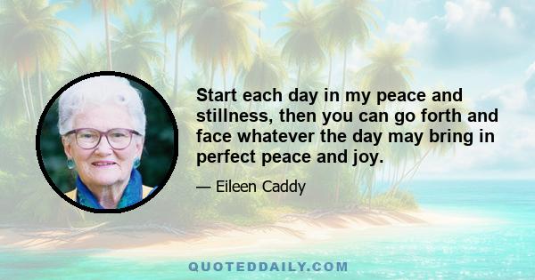 Start each day in my peace and stillness, then you can go forth and face whatever the day may bring in perfect peace and joy.