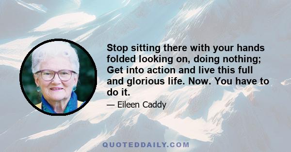 Stop sitting there with your hands folded looking on, doing nothing; Get into action and live this full and glorious life. Now. You have to do it.