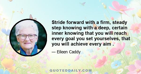 Stride forward with a firm, steady step knowing with a deep, certain inner knowing that you will reach every goal you set yourselves, that you will achieve every aim .