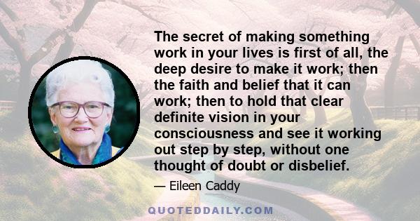 The secret of making something work in your lives is first of all, the deep desire to make it work; then the faith and belief that it can work; then to hold that clear definite vision in your consciousness and see it