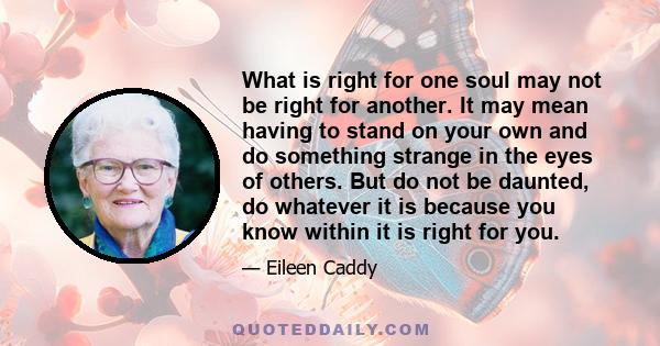 What is right for one soul may not be right for another. It may mean having to stand on your own and do something strange in the eyes of others. But do not be daunted, do whatever it is because you know within it is