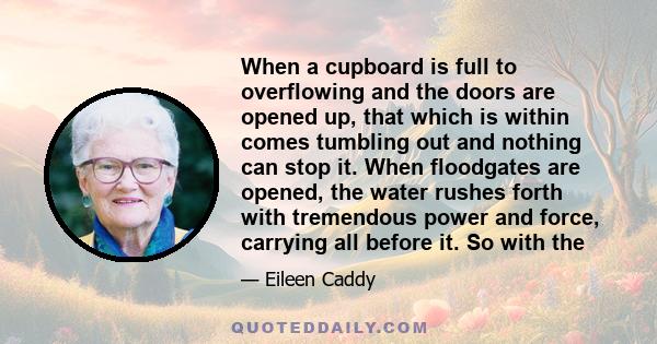 When a cupboard is full to overflowing and the doors are opened up, that which is within comes tumbling out and nothing can stop it. When floodgates are opened, the water rushes forth with tremendous power and force,