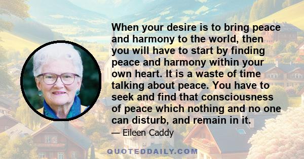 When your desire is to bring peace and harmony to the world, then you will have to start by finding peace and harmony within your own heart. It is a waste of time talking about peace. You have to seek and find that