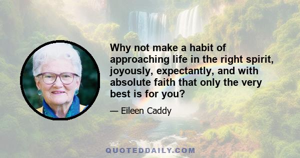 Why not make a habit of approaching life in the right spirit, joyously, expectantly, and with absolute faith that only the very best is for you?