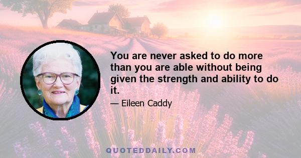 You are never asked to do more than you are able without being given the strength and ability to do it.