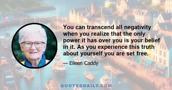 You can transcend all negativity when you realize that the only power it has over you is your belief in it. As you experience this truth about yourself you are set free.