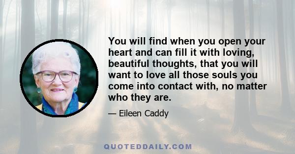 You will find when you open your heart and can fill it with loving, beautiful thoughts, that you will want to love all those souls you come into contact with, no matter who they are.