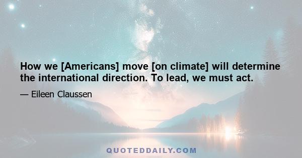 How we [Americans] move [on climate] will determine the international direction. To lead, we must act.