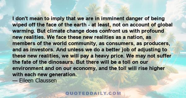 I don't mean to imply that we are in imminent danger of being wiped off the face of the earth - at least, not on account of global warming. But climate change does confront us with profound new realities. We face these