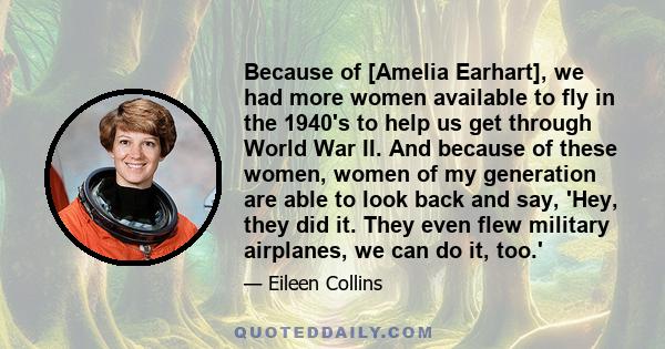 Because of [Amelia Earhart], we had more women available to fly in the 1940's to help us get through World War II. And because of these women, women of my generation are able to look back and say, 'Hey, they did it.