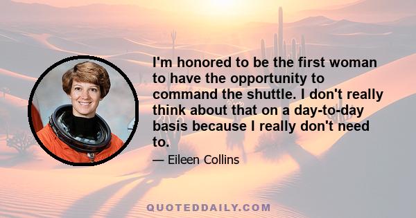 I'm honored to be the first woman to have the opportunity to command the shuttle. I don't really think about that on a day-to-day basis because I really don't need to.