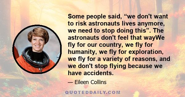 Some people said, “we don't want to risk astronauts lives anymore, we need to stop doing this”. The astronauts don't feel that wayWe fly for our country, we fly for humanity, we fly for exploration, we fly for a variety 