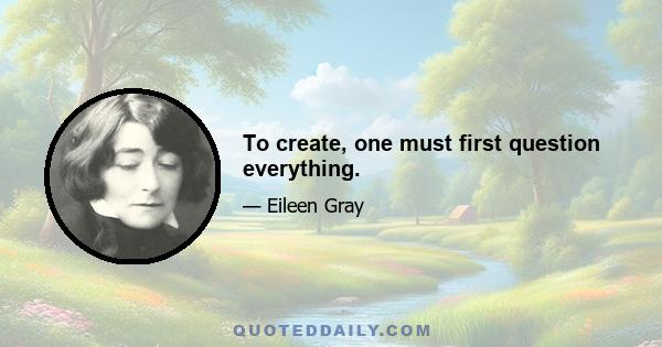 To create, one must first question everything.