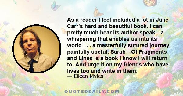 As a reader I feel included a lot in Julie Carr’s hard and beautiful book. I can pretty much hear its author speak—a whispering that enables us into its world . . . a masterfully sutured journey, painfully useful.