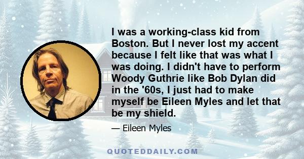 I was a working-class kid from Boston. But I never lost my accent because I felt like that was what I was doing. I didn't have to perform Woody Guthrie like Bob Dylan did in the '60s, I just had to make myself be Eileen 