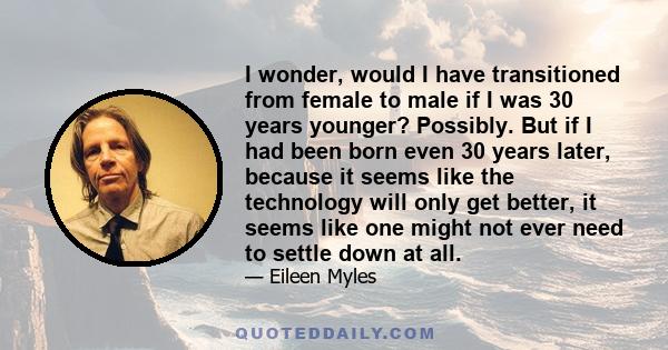 I wonder, would I have transitioned from female to male if I was 30 years younger? Possibly. But if I had been born even 30 years later, because it seems like the technology will only get better, it seems like one might 