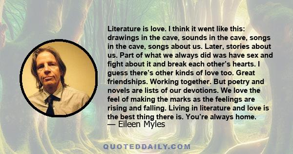 Literature is love. I think it went like this: drawings in the cave, sounds in the cave, songs in the cave, songs about us. Later, stories about us. Part of what we always did was have sex and fight about it and break