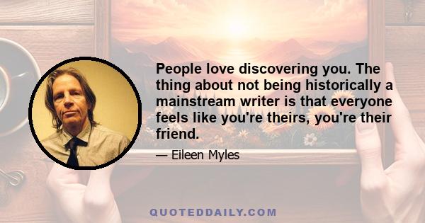 People love discovering you. The thing about not being historically a mainstream writer is that everyone feels like you're theirs, you're their friend.