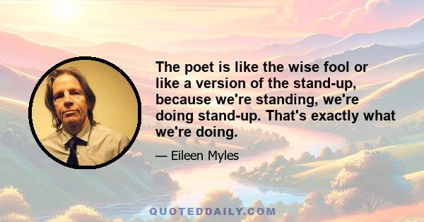 The poet is like the wise fool or like a version of the stand-up, because we're standing, we're doing stand-up. That's exactly what we're doing.