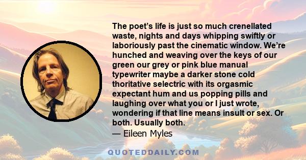 The poet’s life is just so much crenellated waste, nights and days whipping swiftly or laboriously past the cinematic window. We’re hunched and weaving over the keys of our green our grey or pink blue manual typewriter