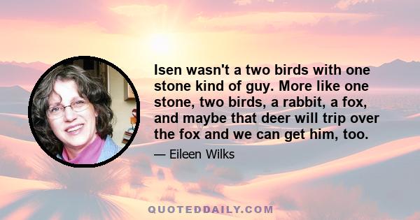 Isen wasn't a two birds with one stone kind of guy. More like one stone, two birds, a rabbit, a fox, and maybe that deer will trip over the fox and we can get him, too.