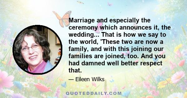 Marriage and especially the ceremony which announces it, the wedding... That is how we say to the world, 'These two are now a family, and with this joining our families are joined, too. And you had damned well better