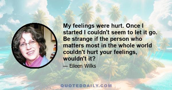 My feelings were hurt. Once I started I couldn't seem to let it go. Be strange if the person who matters most in the whole world couldn't hurt your feelings, wouldn't it?