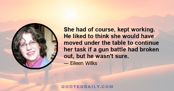 She had of course, kept working. He liked to think she would have moved under the table to continue her task if a gun battle had broken out, but he wasn't sure.