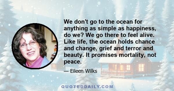 We don't go to the ocean for anything as simple as happiness, do we? We go there to feel alive. Like life, the ocean holds chance and change, grief and terror and beauty. It promises mortality, not peace.