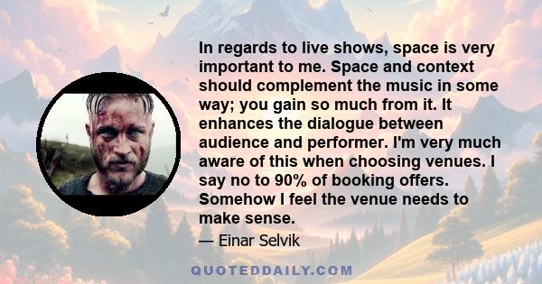 In regards to live shows, space is very important to me. Space and context should complement the music in some way; you gain so much from it. It enhances the dialogue between audience and performer. I'm very much aware