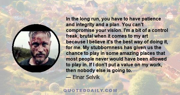 In the long run, you have to have patience and integrity and a plan. You can't compromise your vision. I'm a bit of a control freak, brutal when it comes to my art because I believe it's the best way of doing it, for