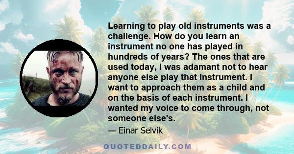 Learning to play old instruments was a challenge. How do you learn an instrument no one has played in hundreds of years? The ones that are used today, I was adamant not to hear anyone else play that instrument. I want