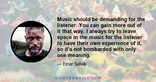 Music should be demanding for the listener. You can gain more out of it that way. I always try to leave space in the music for the listener to have their own experience of it, so it's not bombarded with only one meaning.