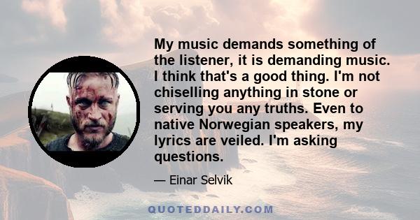 My music demands something of the listener, it is demanding music. I think that's a good thing. I'm not chiselling anything in stone or serving you any truths. Even to native Norwegian speakers, my lyrics are veiled.