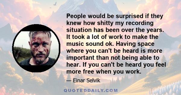 People would be surprised if they knew how shitty my recording situation has been over the years. It took a lot of work to make the music sound ok. Having space where you can't be heard is more important than not being