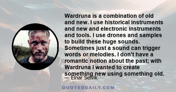 Wardruna is a combination of old and new. I use historical instruments and new and electronic instruments and tools. I use drones and samples to build these huge sounds. Sometimes just a sound can trigger words or