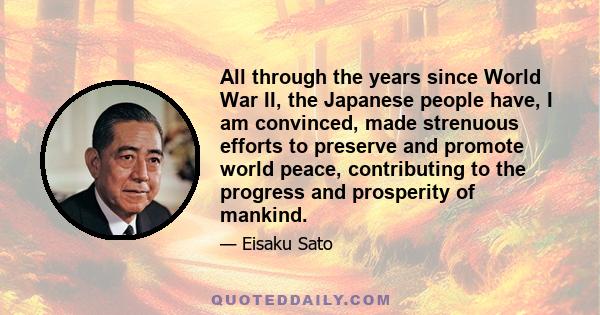 All through the years since World War II, the Japanese people have, I am convinced, made strenuous efforts to preserve and promote world peace, contributing to the progress and prosperity of mankind.