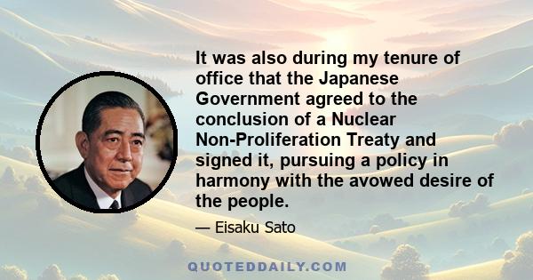 It was also during my tenure of office that the Japanese Government agreed to the conclusion of a Nuclear Non-Proliferation Treaty and signed it, pursuing a policy in harmony with the avowed desire of the people.