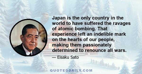 Japan is the only country in the world to have suffered the ravages of atomic bombing. That experience left an indelible mark on the hearts of our people, making them passionately determined to renounce all wars.