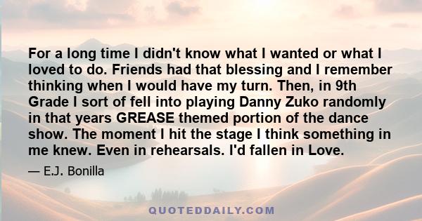 For a long time I didn't know what I wanted or what I loved to do. Friends had that blessing and I remember thinking when I would have my turn. Then, in 9th Grade I sort of fell into playing Danny Zuko randomly in that