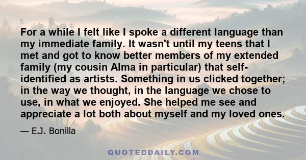 For a while I felt like I spoke a different language than my immediate family. It wasn't until my teens that I met and got to know better members of my extended family (my cousin Alma in particular) that self-