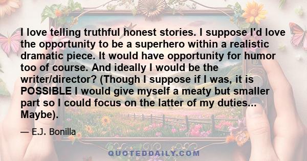 I love telling truthful honest stories. I suppose I'd love the opportunity to be a superhero within a realistic dramatic piece. It would have opportunity for humor too of course. And ideally I would be the