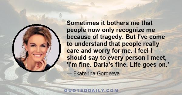 Sometimes it bothers me that people now only recognize me because of tragedy. But I've come to understand that people really care and worry for me. I feel I should say to every person I meet, 'I'm fine. Daria's fine.