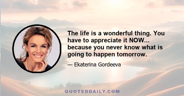 The life is a wonderful thing. You have to appreciate it NOW... because you never know what is going to happen tomorrow.