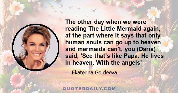 The other day when we were reading The Little Mermaid again, at the part where it says that only human souls can go up to heaven and mermaids can't, you (Daria) said, 'See that's like Papa. He lives in heaven. With the