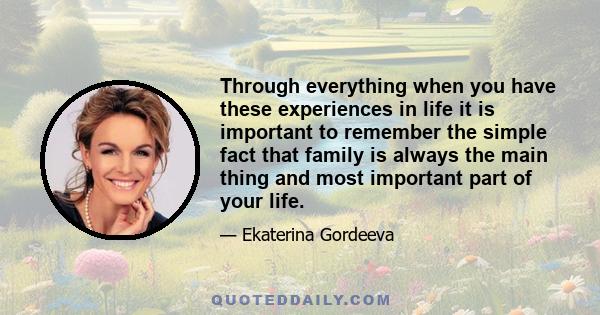 Through everything when you have these experiences in life it is important to remember the simple fact that family is always the main thing and most important part of your life.