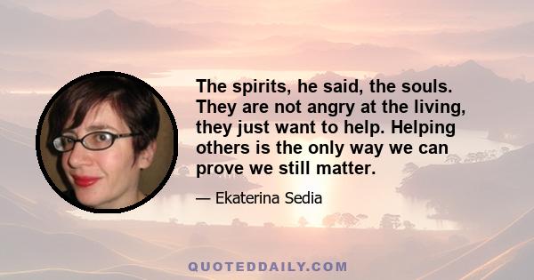 The spirits, he said, the souls. They are not angry at the living, they just want to help. Helping others is the only way we can prove we still matter.